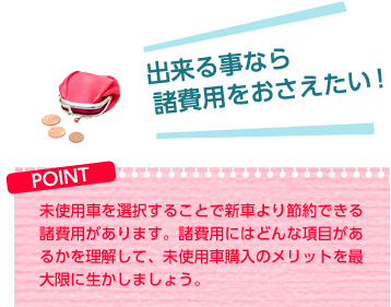 出来る事なら諸費用をおさえたい!【POINT】未使用車を選択することで新車より節約できる諸費用があります。諸費用にはどんな項目があるかを理解して、未使用車購入のメリットを最大限に生かしましょう